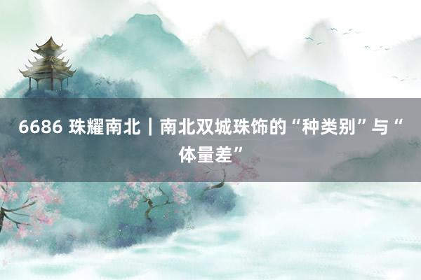 6686 珠耀南北｜南北双城珠饰的“种类别”与“体量差”