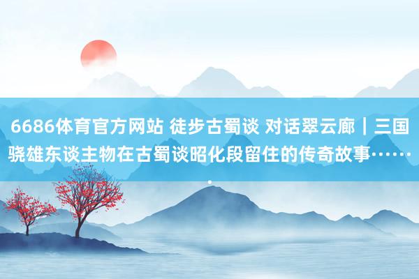 6686体育官方网站 徒步古蜀谈 对话翠云廊｜三国骁雄东谈主物在古蜀谈昭化段留住的传奇故事······