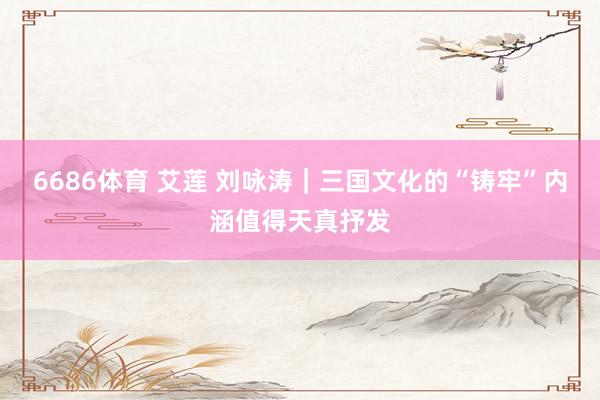 6686体育 艾莲 刘咏涛｜三国文化的“铸牢”内涵值得天真抒发