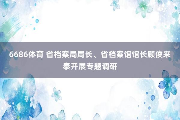 6686体育 省档案局局长、省档案馆馆长顾俊来泰开展专题调研
