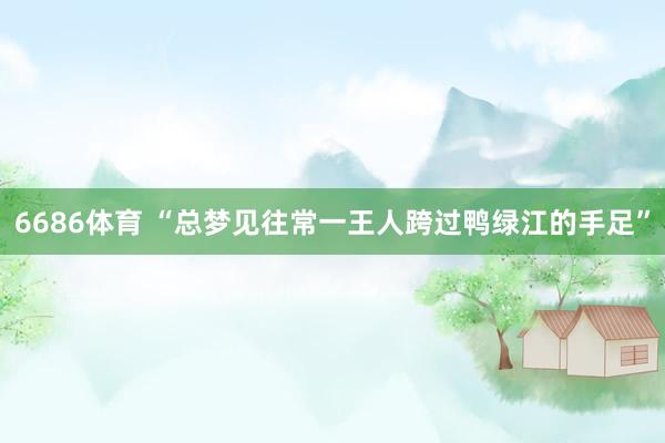 6686体育 “总梦见往常一王人跨过鸭绿江的手足”