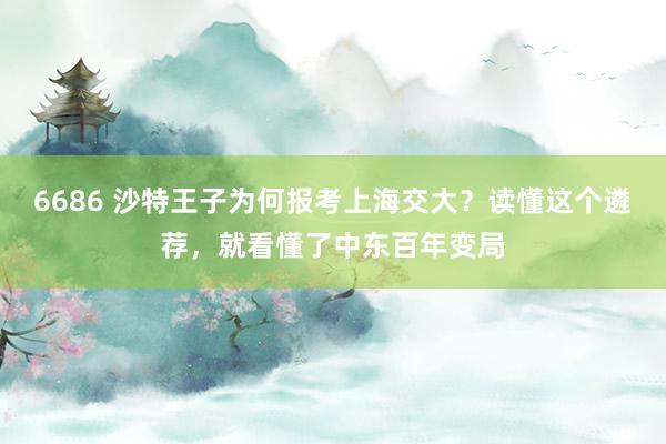 6686 沙特王子为何报考上海交大？读懂这个遴荐，就看懂了中东百年变局