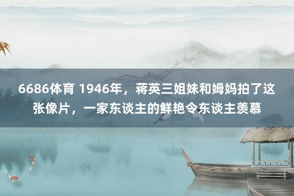 6686体育 1946年，蒋英三姐妹和姆妈拍了这张像片，一家东谈主的鲜艳令东谈主羡慕