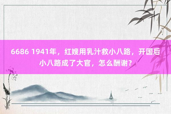 6686 1941年，红嫂用乳汁救小八路，开国后小八路成了大官，怎么酬谢？
