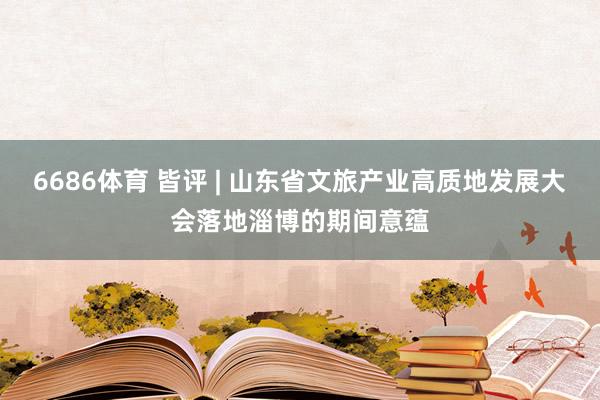 6686体育 皆评 | 山东省文旅产业高质地发展大会落地淄博的期间意蕴