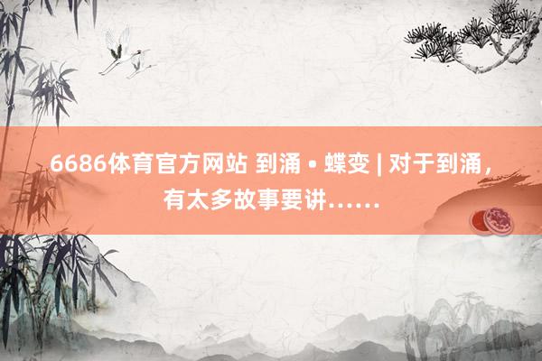 6686体育官方网站 到涌 • 蝶变 | 对于到涌，有太多故事要讲……