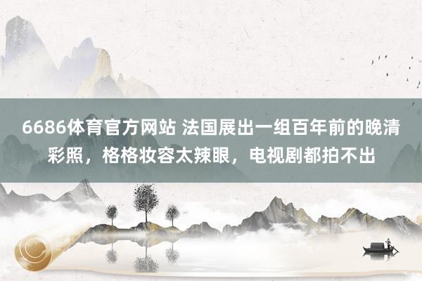 6686体育官方网站 法国展出一组百年前的晚清彩照，格格妆容太辣眼，电视剧都拍不出