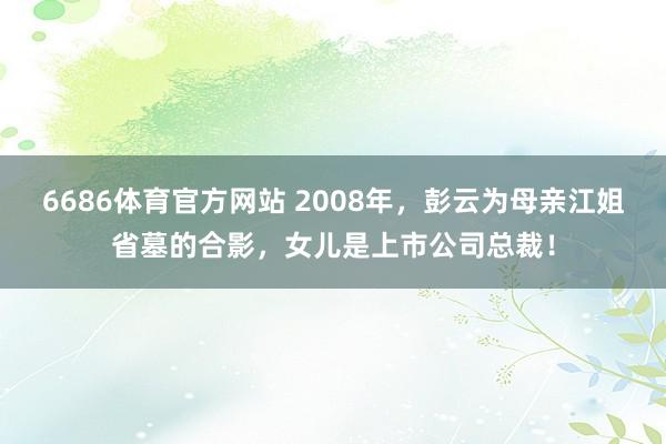 6686体育官方网站 2008年，彭云为母亲江姐省墓的合影，女儿是上市公司总裁！