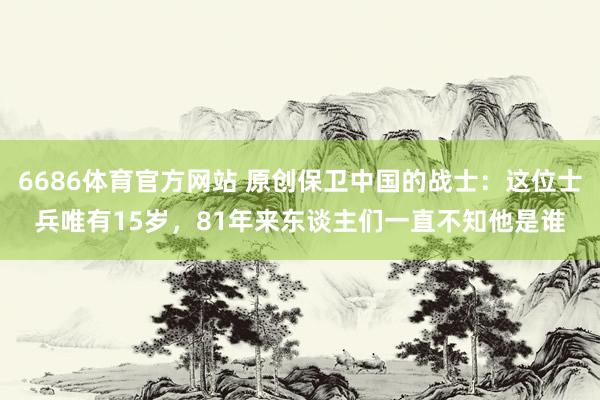 6686体育官方网站 原创保卫中国的战士：这位士兵唯有15岁，81年来东谈主们一直不知他是谁