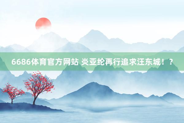 6686体育官方网站 炎亚纶再行追求汪东城！？