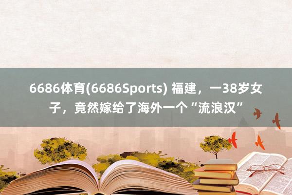 6686体育(6686Sports) 福建，一38岁女子，竟然嫁给了海外一个“流浪汉”