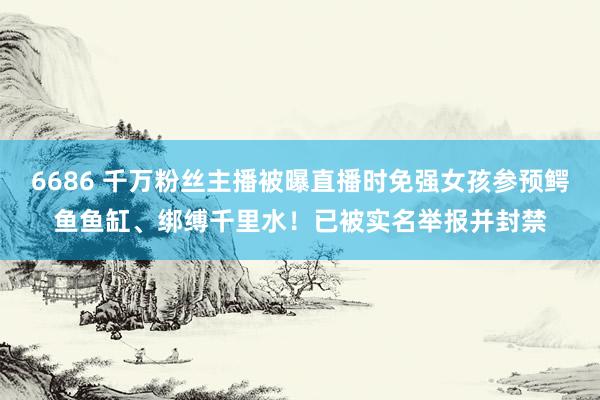 6686 千万粉丝主播被曝直播时免强女孩参预鳄鱼鱼缸、绑缚千里水！已被实名举报并封禁