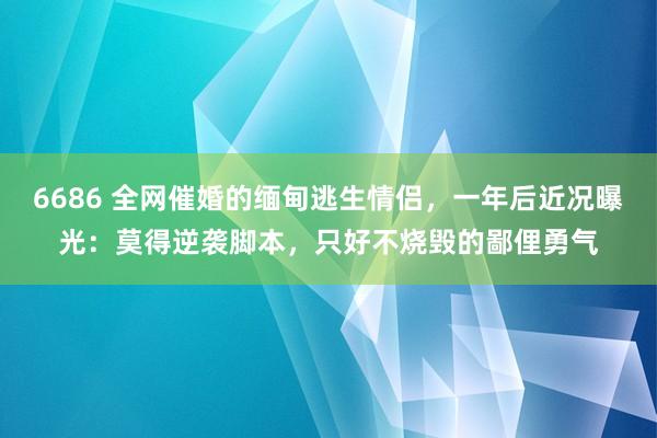 6686 全网催婚的缅甸逃生情侣，一年后近况曝光：莫得逆袭脚本，只好不烧毁的鄙俚勇气