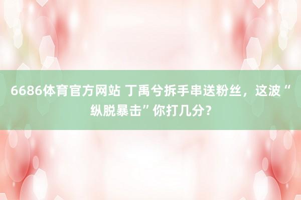 6686体育官方网站 丁禹兮拆手串送粉丝，这波“纵脱暴击”你打几分？