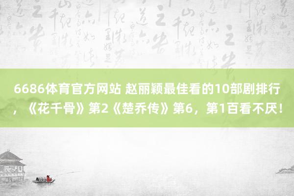 6686体育官方网站 赵丽颖最佳看的10部剧排行，《花千骨》第2《楚乔传》第6，第1百看不厌！