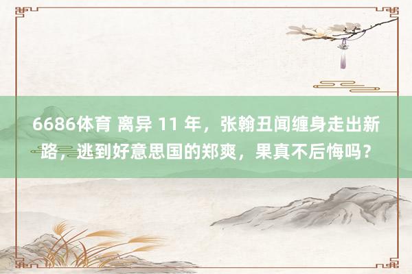 6686体育 离异 11 年，张翰丑闻缠身走出新路，逃到好意思国的郑爽，果真不后悔吗？