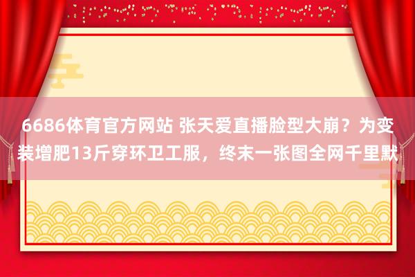 6686体育官方网站 张天爱直播脸型大崩？为变装增肥13斤穿环卫工服，终末一张图全网千里默