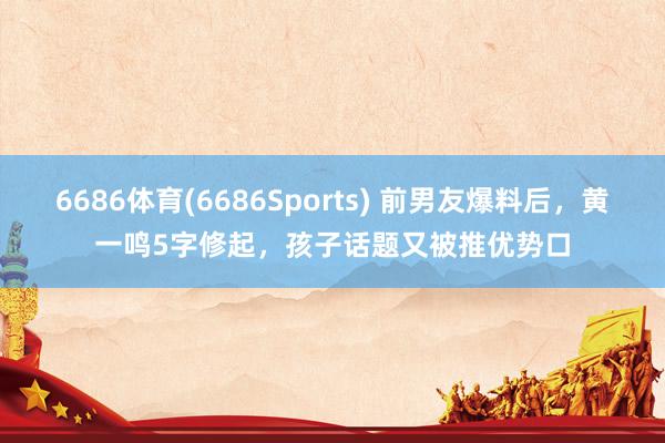 6686体育(6686Sports) 前男友爆料后，黄一鸣5字修起，孩子话题又被推优势口
