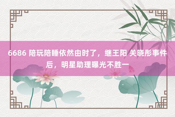 6686 陪玩陪睡依然由时了，继王阳 关晓彤事件后，明星助理曝光不胜一