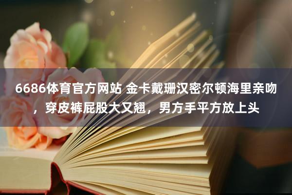 6686体育官方网站 金卡戴珊汉密尔顿海里亲吻，穿皮裤屁股大又翘，男方手平方放上头
