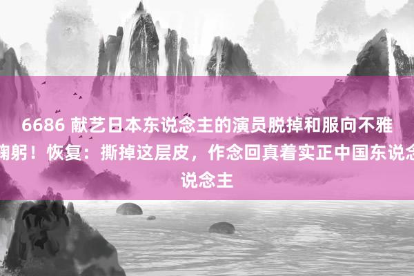 6686 献艺日本东说念主的演员脱掉和服向不雅众鞠躬！恢复：撕掉这层皮，作念回真着实正中国东说念主