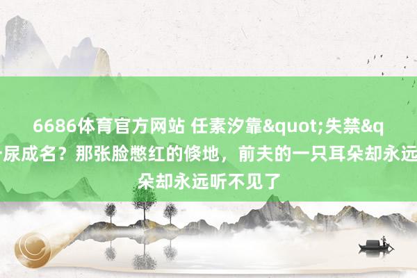 6686体育官方网站 任素汐靠"失禁"戏一尿成名？那张脸憋红的倏地，前夫的一只耳朵却永远听不见了