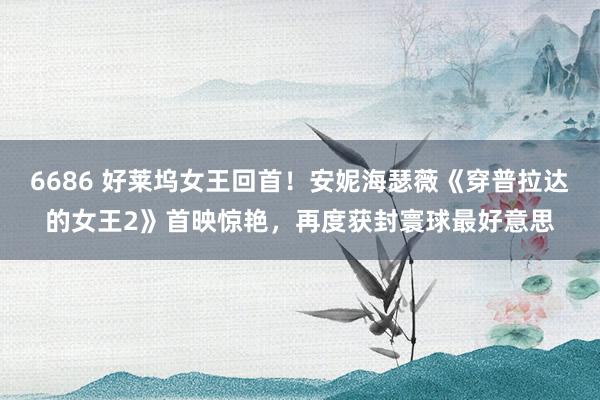 6686 好莱坞女王回首！安妮海瑟薇《穿普拉达的女王2》首映惊艳，再度获封寰球最好意思