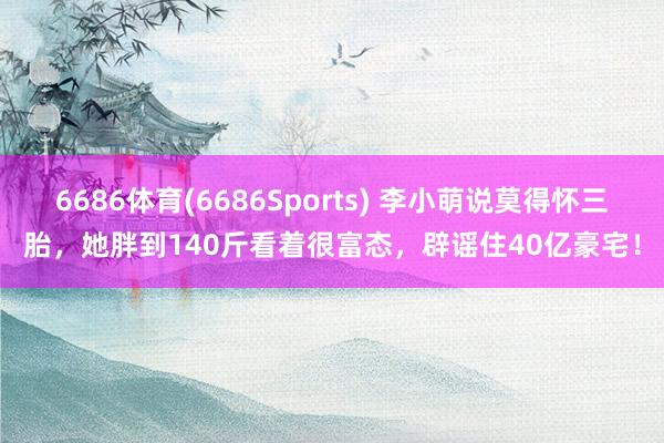 6686体育(6686Sports) 李小萌说莫得怀三胎，她胖到140斤看着很富态，辟谣住40亿豪宅！