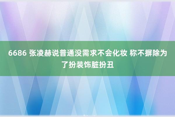 6686 张凌赫说普通没需求不会化妆 称不摒除为了扮装饰脏扮丑