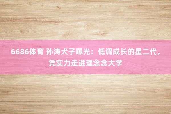 6686体育 孙涛犬子曝光：低调成长的星二代，凭实力走进理念念大学