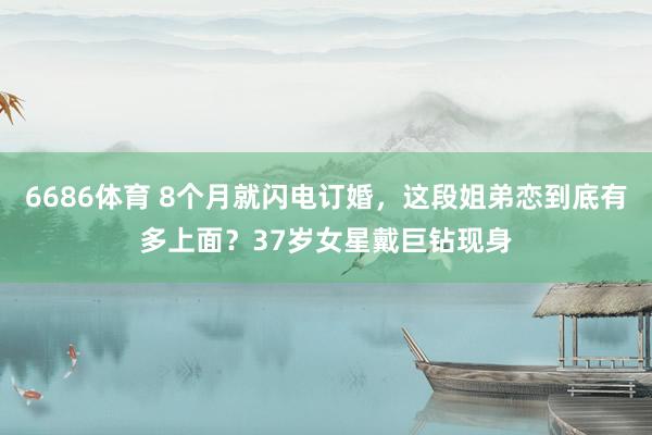 6686体育 8个月就闪电订婚，这段姐弟恋到底有多上面？37岁女星戴巨钻现身
