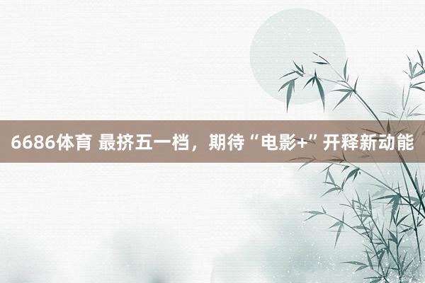 6686体育 最挤五一档，期待“电影+”开释新动能
