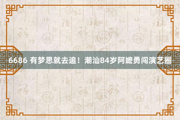 6686 有梦思就去追！潮汕84岁阿嬷勇闯演艺圈
