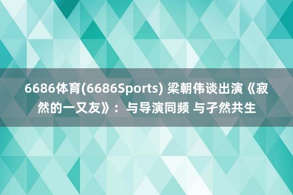 6686体育(6686Sports) 梁朝伟谈出演《寂然的一又友》：与导演同频 与孑然共生