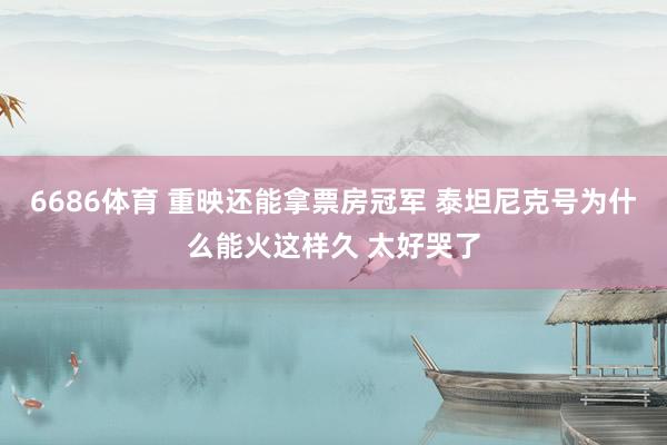 6686体育 重映还能拿票房冠军 泰坦尼克号为什么能火这样久 太好哭了