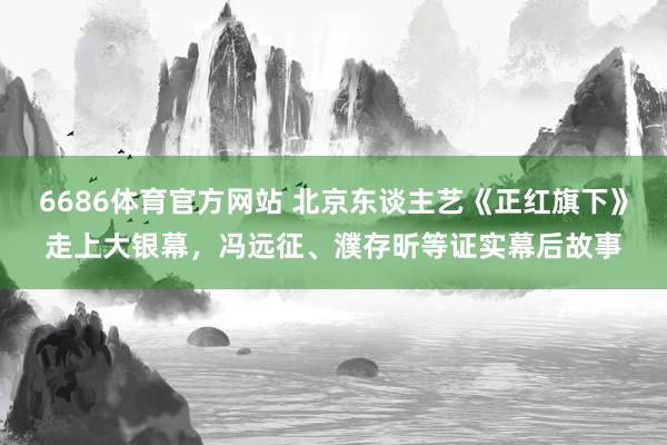 6686体育官方网站 北京东谈主艺《正红旗下》走上大银幕，冯远征、濮存昕等证实幕后故事