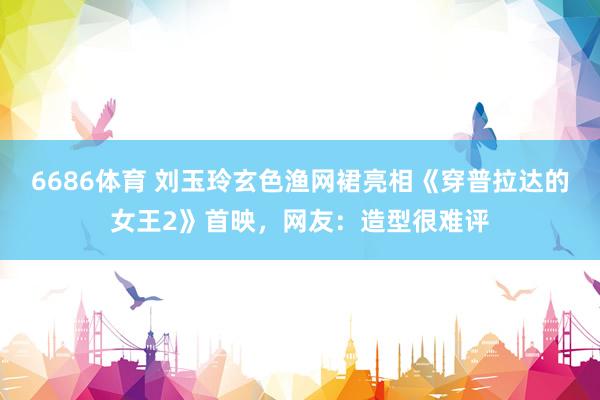 6686体育 刘玉玲玄色渔网裙亮相《穿普拉达的女王2》首映，网友：造型很难评
