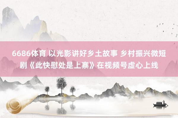 6686体育 以光影讲好乡土故事 乡村振兴微短剧《此快慰处是上寨》在视频号虚心上线