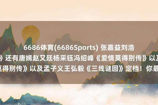 6686体育(6686Sports) 张嘉益刘浩存秦海璐窦骁翟子路《主角》还有唐嫣赵又廷杨采钰冯绍峰《爱情莫得别传》以及孟子义王弘毅《三线谜回》定档！你最念念追哪部？