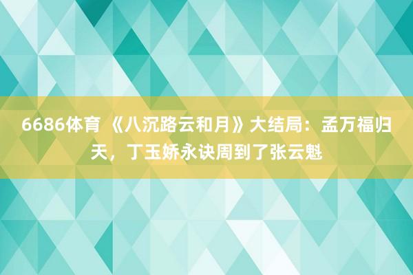 6686体育 《八沉路云和月》大结局：孟万福归天，丁玉娇永诀周到了张云魁