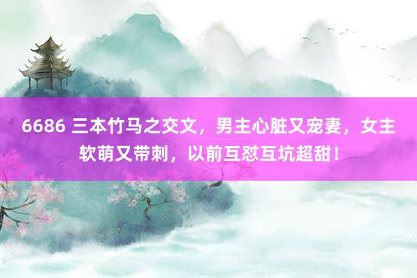 6686 三本竹马之交文，男主心脏又宠妻，女主软萌又带刺，以前互怼互坑超甜！