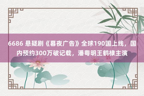 6686 悬疑剧《暮夜广告》全球190国上线，国内预约300万破记载，潘粤明王鹤棣主演