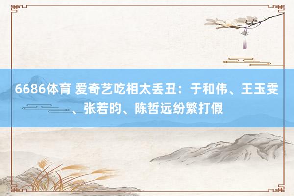 6686体育 爱奇艺吃相太丢丑：于和伟、王玉雯、张若昀、陈哲远纷繁打假