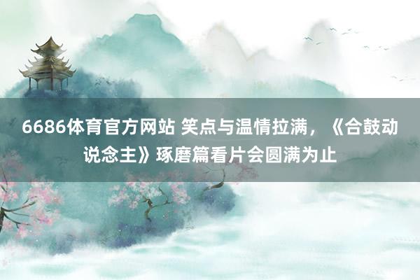 6686体育官方网站 笑点与温情拉满，《合鼓动说念主》琢磨篇看片会圆满为止