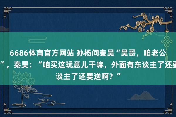 6686体育官方网站 孙杨问秦昊“昊哥，咱老公能买吗？”，秦昊：“咱买这玩意儿干嘛，外面有东谈主了还要送啊？”