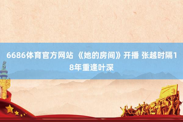 6686体育官方网站 《她的房间》开播 张越时隔18年重逢叶深