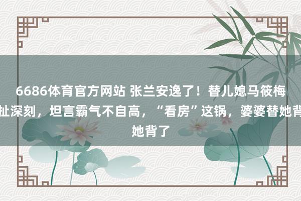 6686体育官方网站 张兰安逸了！替儿媳马筱梅掰扯深刻，坦言霸气不自高，“看房”这锅，婆婆替她背了