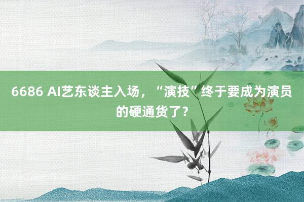 6686 AI艺东谈主入场，“演技”终于要成为演员的硬通货了？