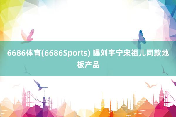 6686体育(6686Sports) 曝刘宇宁宋祖儿同款地板产品