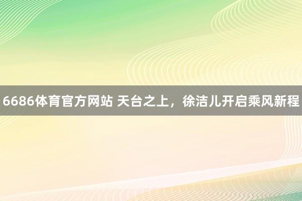 6686体育官方网站 天台之上，徐洁儿开启乘风新程